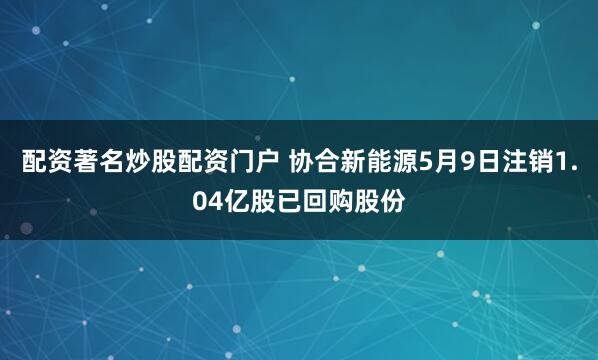 配资著名炒股配资门户 协合新能源5月9日注销1.04亿股已回购股份