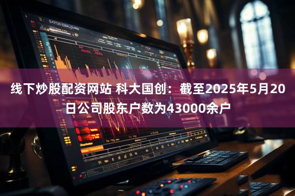 线下炒股配资网站 科大国创：截至2025年5月20日公司股东户数为43000余户