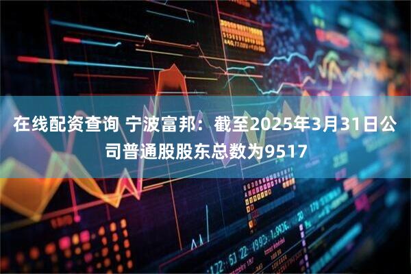 在线配资查询 宁波富邦：截至2025年3月31日公司普通股股东总数为9517