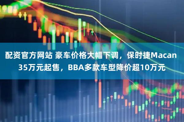 配资官方网站 豪车价格大幅下调，保时捷Macan 35万元起售，BBA多款车型降价超10万元