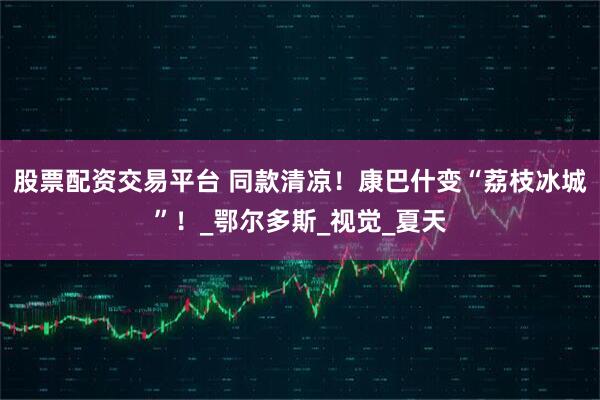 股票配资交易平台 同款清凉！康巴什变“荔枝冰城”！_鄂尔多斯_视觉_夏天