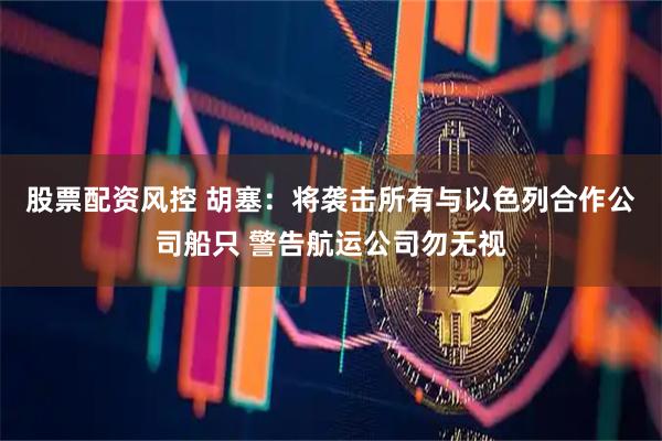 股票配资风控 胡塞：将袭击所有与以色列合作公司船只 警告航运公司勿无视