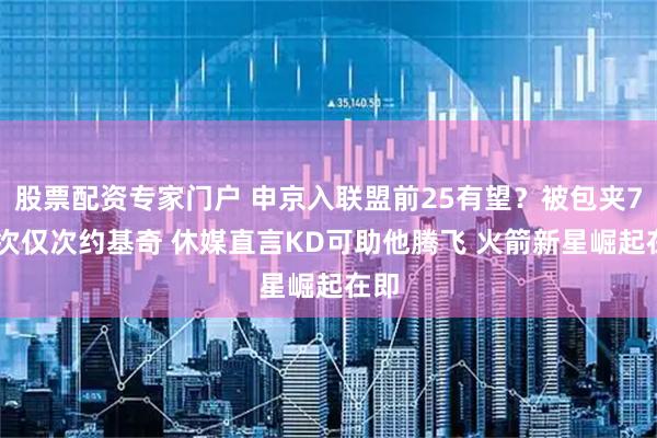 股票配资专家门户 申京入联盟前25有望？被包夹749次仅次约基奇 休媒直言KD可助他腾飞 火箭新星崛起在即