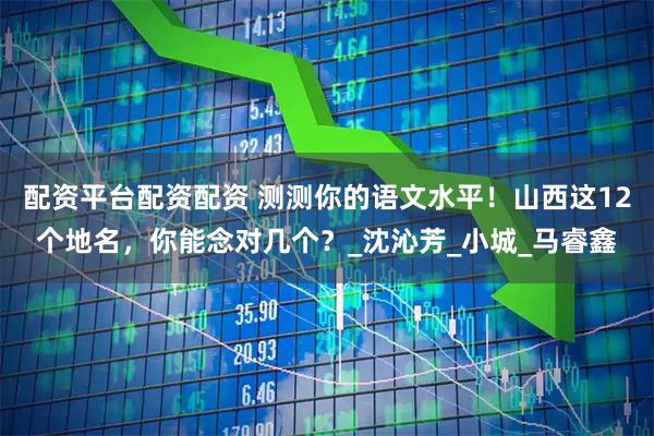 配资平台配资配资 测测你的语文水平！山西这12个地名，你能念对几个？_沈沁芳_小城_马睿鑫