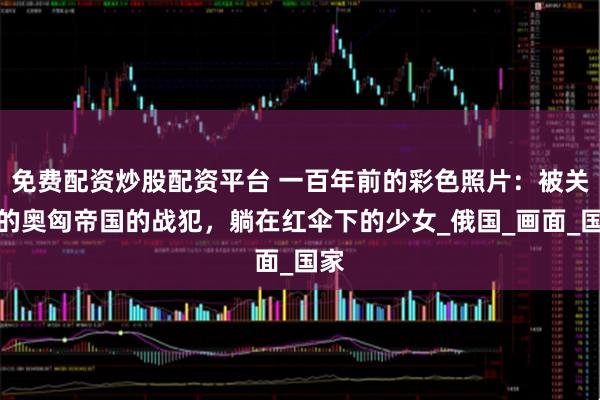 免费配资炒股配资平台 一百年前的彩色照片：被关押的奥匈帝国的战犯，躺在红伞下的少女_俄国_画面_国家