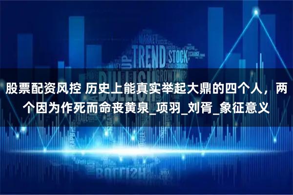 股票配资风控 历史上能真实举起大鼎的四个人，两个因为作死而命丧黄泉_项羽_刘胥_象征意义