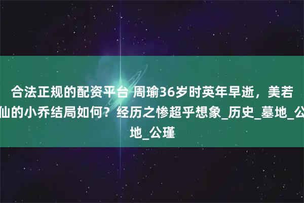 合法正规的配资平台 周瑜36岁时英年早逝，美若天仙的小乔结局如何？经历之惨超乎想象_历史_墓地_公瑾