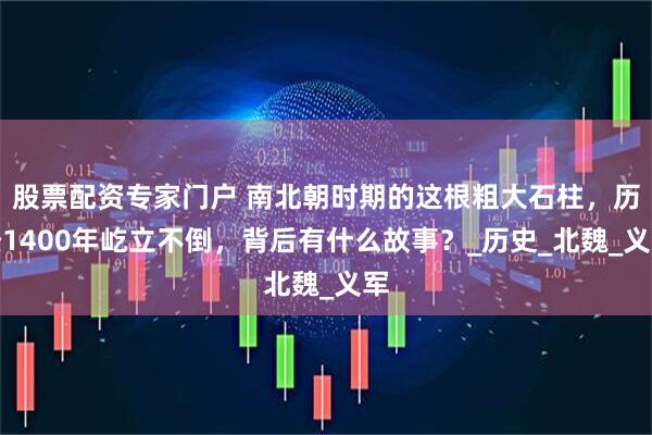股票配资专家门户 南北朝时期的这根粗大石柱，历经1400年屹立不倒，背后有什么故事？_历史_北魏_义军
