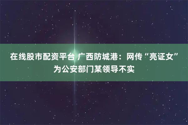 在线股市配资平台 广西防城港：网传“亮证女”为公安部门某领导不实