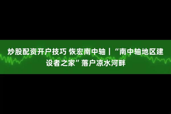 炒股配资开户技巧 恢宏南中轴｜“南中轴地区建设者之家”落户凉水河畔