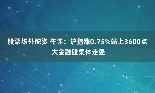 股票场外配资 午评：沪指涨0.75%站上3600点 大金融股集体走强