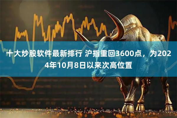 十大炒股软件最新排行 沪指重回3600点，为2024年10月8日以来次高位置