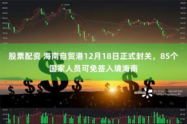 股票配资 海南自贸港12月18日正式封关，85个国家人员可免签入境海南