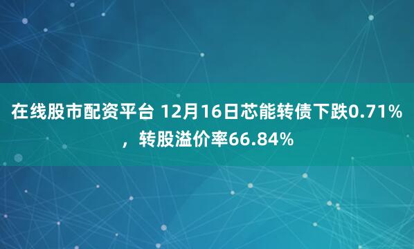 在线股市配资平台 12月16日芯能转债下跌0.71%，转股溢价率66.84%