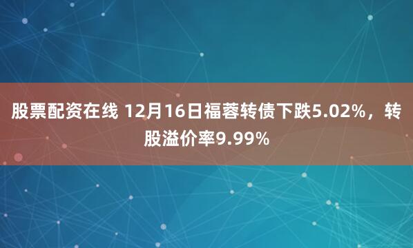 股票配资在线 12月16日福蓉转债下跌5.02%，转股溢价率9.99%